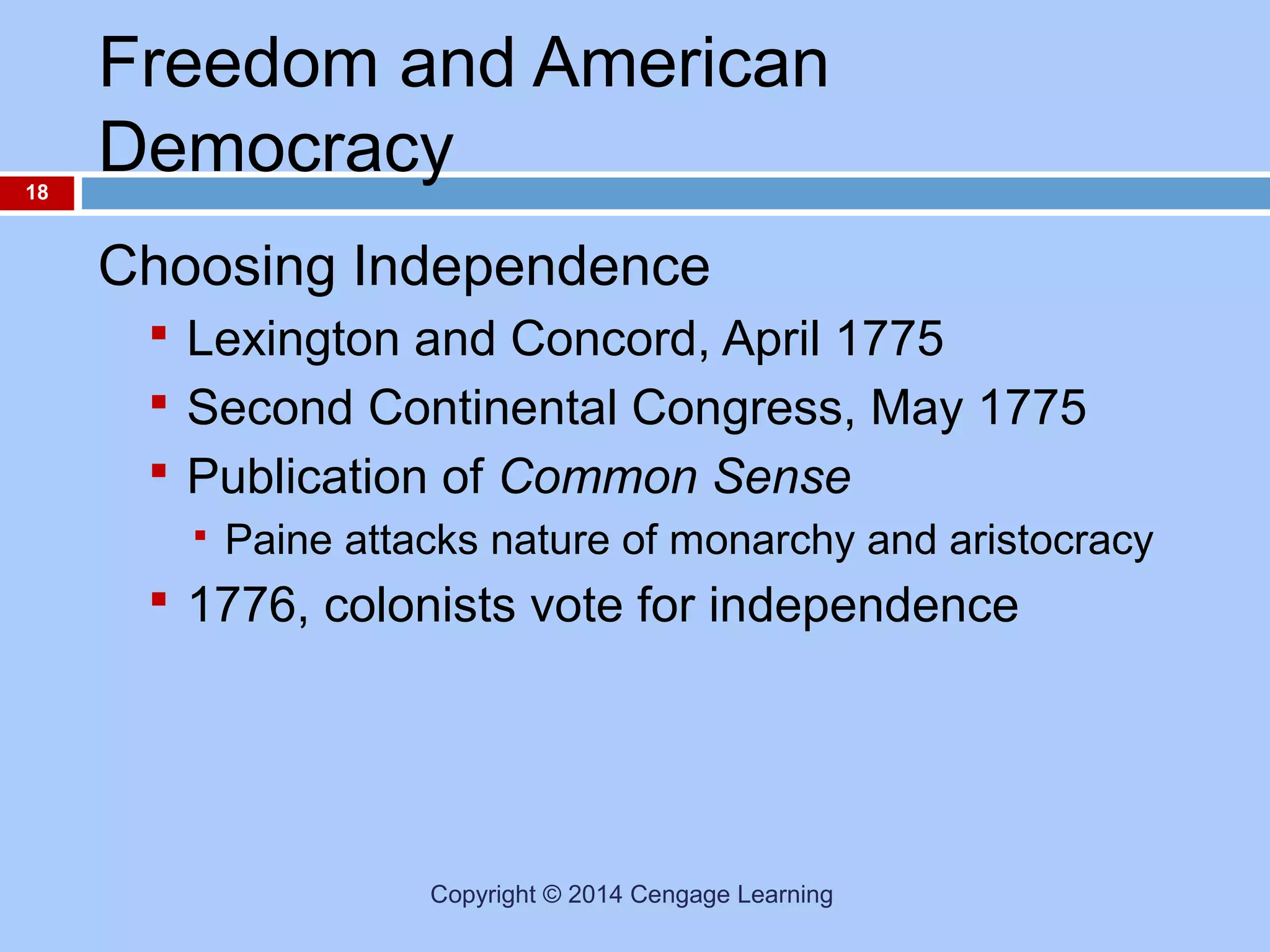 18

Freedom and American
Democracy
Choosing Independence
 Lexington and Concord, April 1775
 Second Continental Congress, May 1775
 Publication of Common Sense


Paine attacks nature of monarchy and aristocracy

 1776, colonists vote for independence

Copyright © 2014 Cengage Learning

 