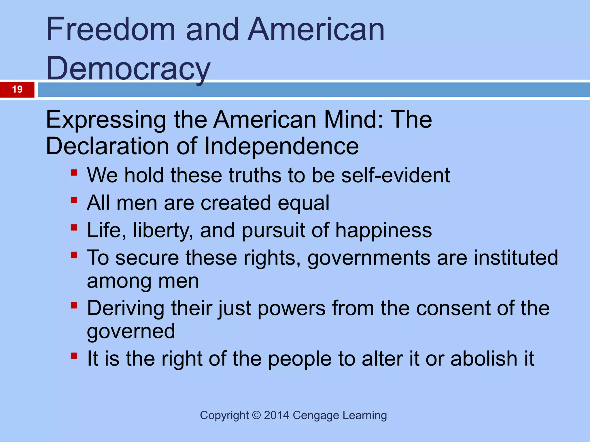 19

Freedom and American
Democracy
Expressing the American Mind: The
Declaration of Independence
We hold these truths to be self-evident
All men are created equal
Life, liberty, and pursuit of happiness
To secure these rights, governments are instituted
among men
 Deriving their just powers from the consent of the
governed
 It is the right of the people to alter it or abolish it





Copyright © 2014 Cengage Learning

 