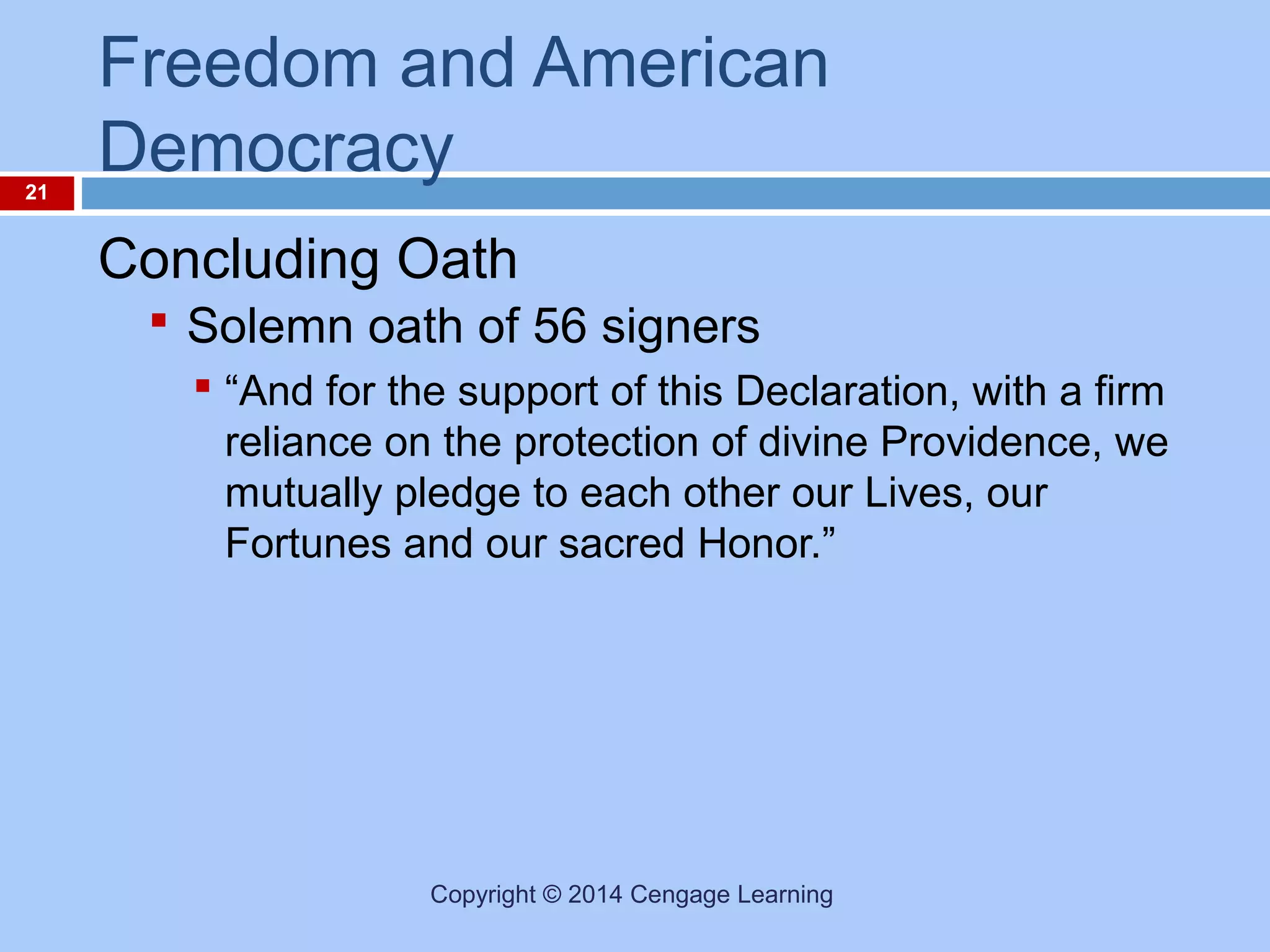 21

Freedom and American
Democracy
Concluding Oath
 Solemn oath of 56 signers
 “And for the support of this Declaration, with a firm
reliance on the protection of divine Providence, we
mutually pledge to each other our Lives, our
Fortunes and our sacred Honor.”

Copyright © 2014 Cengage Learning

 