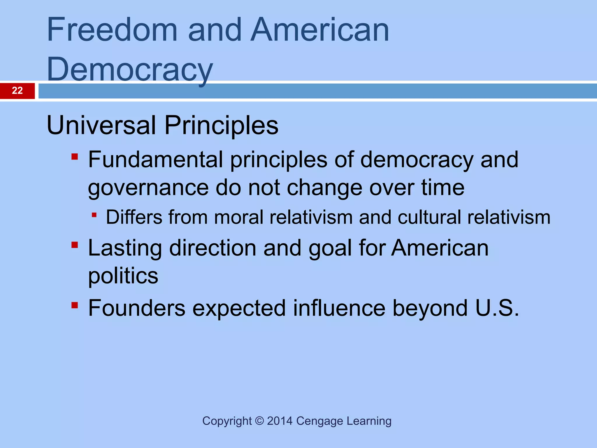 22

Freedom and American
Democracy
Universal Principles
 Fundamental principles of democracy and

governance do not change over time


Differs from moral relativism and cultural relativism

 Lasting direction and goal for American

politics
 Founders expected influence beyond U.S.

Copyright © 2014 Cengage Learning

 