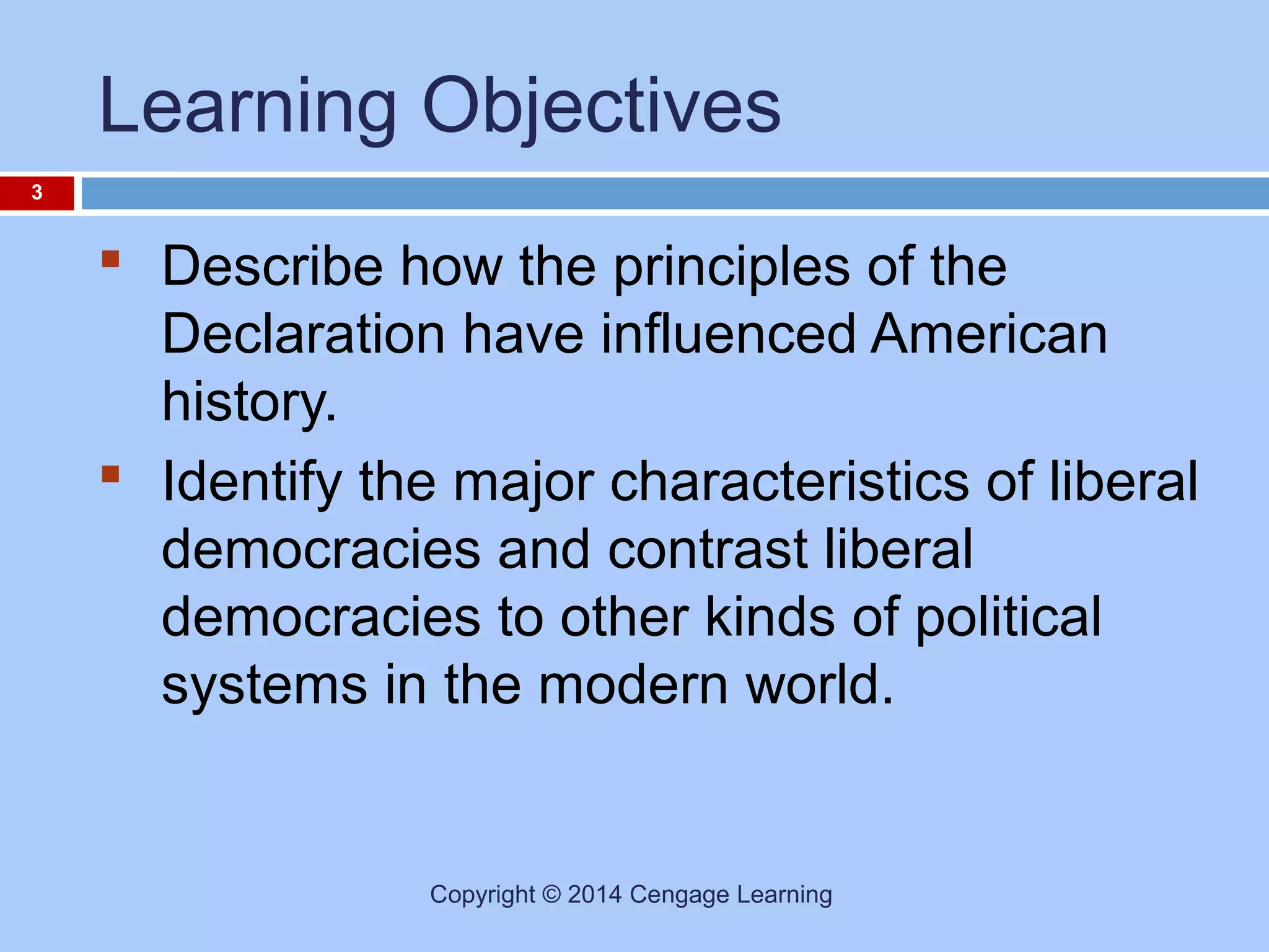 Learning Objectives
3

 Describe how the principles of the
Declaration have influenced American
history.
 Identify the major characteristics of liberal
democracies and contrast liberal
democracies to other kinds of political
systems in the modern world.

Copyright © 2014 Cengage Learning

 