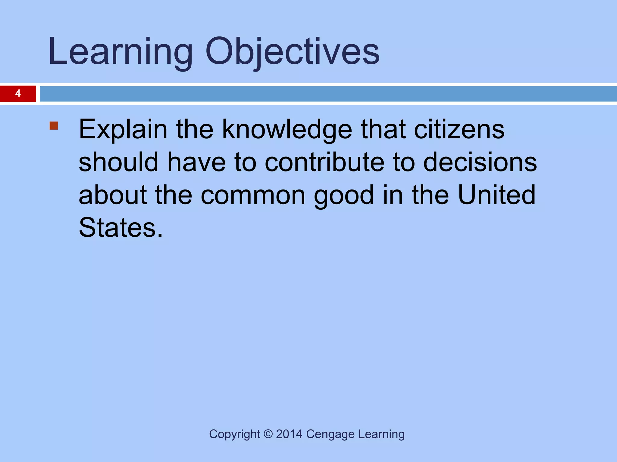 Learning Objectives
4

 Explain the knowledge that citizens
should have to contribute to decisions
about the common good in the United
States.

Copyright © 2014 Cengage Learning

 