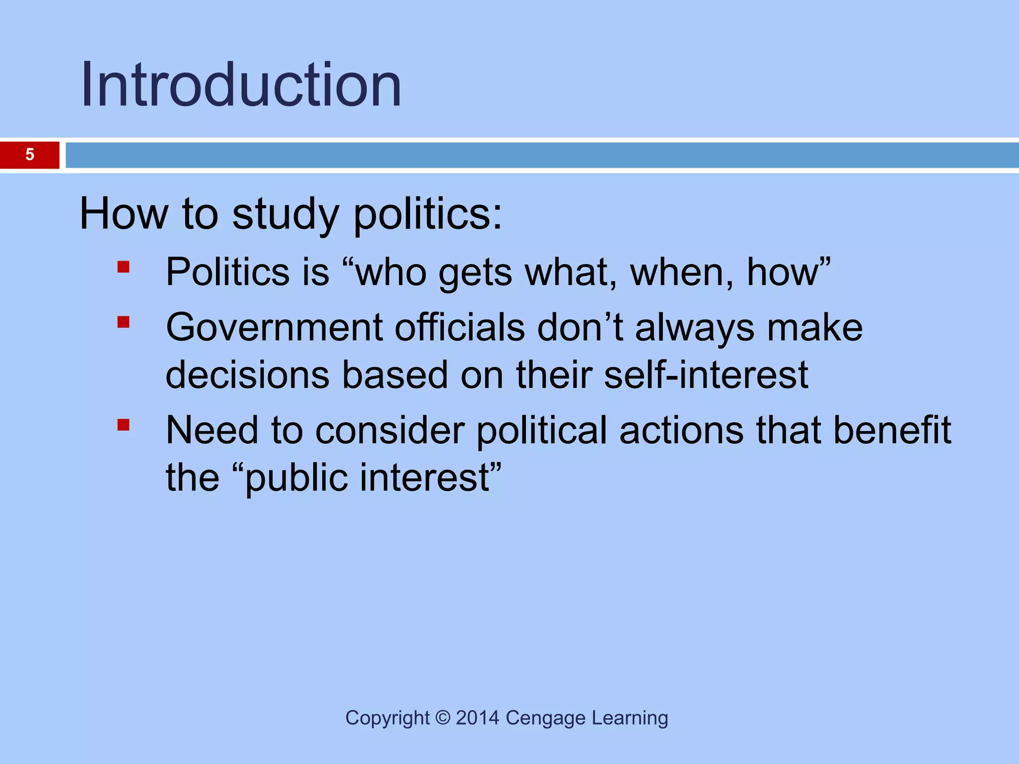 Introduction
5

How to study politics:
 Politics is “who gets what, when, how”
 Government officials don’t always make
decisions based on their self-interest
 Need to consider political actions that benefit
the “public interest”

Copyright © 2014 Cengage Learning

 