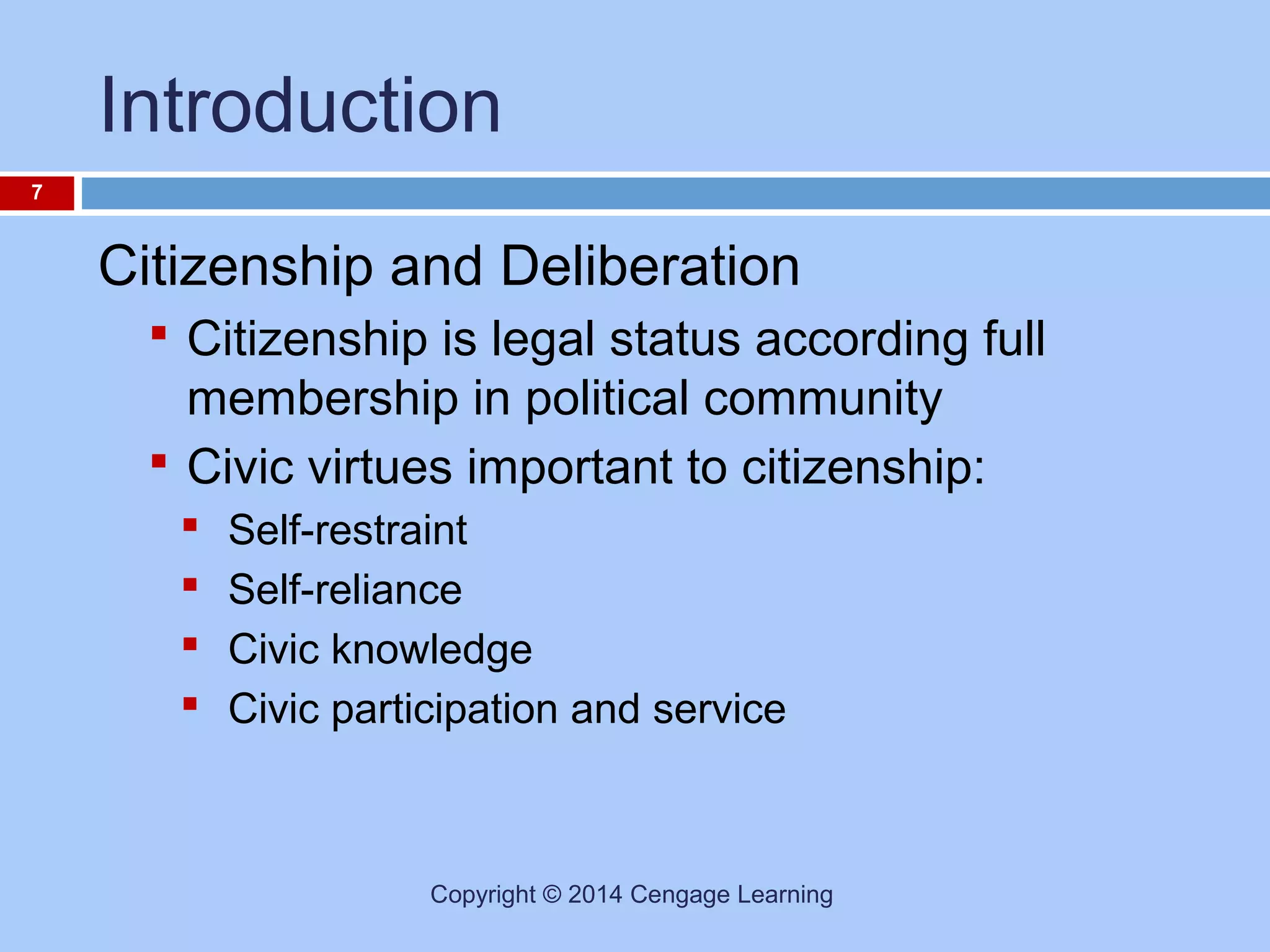 Introduction
7

Citizenship and Deliberation
 Citizenship is legal status according full

membership in political community
 Civic virtues important to citizenship:





Self-restraint
Self-reliance
Civic knowledge
Civic participation and service

Copyright © 2014 Cengage Learning

 