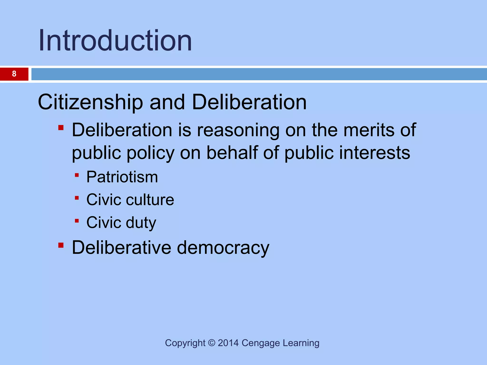 Introduction
8

Citizenship and Deliberation
 Deliberation is reasoning on the merits of

public policy on behalf of public interests




Patriotism
Civic culture
Civic duty

 Deliberative democracy

Copyright © 2014 Cengage Learning

 
