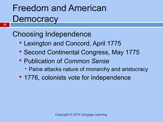 18

Freedom and American
Democracy
Choosing Independence
 Lexington and Concord, April 1775
 Second Continental Congress, May 1775
 Publication of Common Sense


Paine attacks nature of monarchy and aristocracy

 1776, colonists vote for independence

Copyright © 2014 Cengage Learning

 