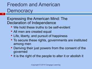 19

Freedom and American
Democracy
Expressing the American Mind: The
Declaration of Independence
We hold these truths to be self-evident
All men are created equal
Life, liberty, and pursuit of happiness
To secure these rights, governments are instituted
among men
 Deriving their just powers from the consent of the
governed
 It is the right of the people to alter it or abolish it





Copyright © 2014 Cengage Learning

 