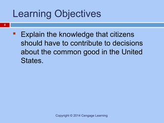 Learning Objectives
4

 Explain the knowledge that citizens
should have to contribute to decisions
about the common good in the United
States.

Copyright © 2014 Cengage Learning

 