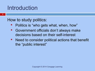 Introduction
5

How to study politics:
 Politics is “who gets what, when, how”
 Government officials don’t always make
decisions based on their self-interest
 Need to consider political actions that benefit
the “public interest”

Copyright © 2014 Cengage Learning

 
