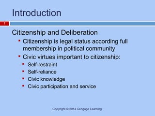 Introduction
7

Citizenship and Deliberation
 Citizenship is legal status according full

membership in political community
 Civic virtues important to citizenship:





Self-restraint
Self-reliance
Civic knowledge
Civic participation and service

Copyright © 2014 Cengage Learning

 