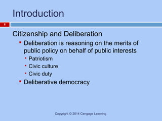 Introduction
8

Citizenship and Deliberation
 Deliberation is reasoning on the merits of

public policy on behalf of public interests




Patriotism
Civic culture
Civic duty

 Deliberative democracy

Copyright © 2014 Cengage Learning

 