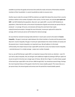 available to purchase the goods and services that satisfy the needs and wants of themselves and other
members of their households. In a word, households are able to consume more.

Another way to make the concept of GDP less abstract, we might think about the amount that a country
produces relative to the number of people in that country. For this reason, we calculate per-capita real
GDP: real GDP divided by the population. (Key term: per-capita GDP: a country’s GDP divided by its
population.). Note that this tells us the amount of production of goods and services per person that are
produced – on average. Of course, not everyone will enjoy the same level of per-capita
output/income/consumption. Amongst the more fortunate, income per capita will lie above the
average, while income per person will lie below the national average.

An issue that has received increasing media attention in recent years concerns the extent of income
inequality – the gap in income per capita between the richest members of society and the poorest ones.
(Key term: income inequality: the gap in income per capita between the richest members of society and
the poorest ones.). Income inequality is an important issue. We will address it in this book.
Unfortunately, the simple measure of per-capita GDP cannot tell us very much about income inequality
– precisely because it is a simple average – output over number of people.

Even so, we will find that per-capita GDP is an important measure that merits our attention – even if it
can’t tell us about inequality. And, we will gain some additional insights by looking at GDP per capita not
at just one point in time but over a longer span of history. We do this in Figure 1.3, which shows a graph
of the level of per-capita GDP in the US from 1900 through 2012. You should see several things. Perhaps
the most important feature of this graph is that the line moves steadily upward. This means that, on a
per-person basis, the amount goods and services over this period has moved steadily upward.

10

 