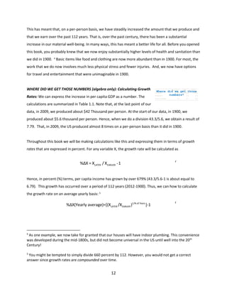This has meant that, on a per-person basis, we have steadily increased the amount that we produce and
that we earn over the past 112 years. That is, over the past century, there has been a substantial
increase in our material well-being. In many ways, this has meant a better life for all. Before you opened
this book, you probably knew that we now enjoy substantially higher levels of health and sanitation than
we did in 1900. 4 Basic items like food and clothing are now more abundant than in 1900. For most, the
work that we do now involves much less physical stress and fewer injuries. And, we now have options
for travel and entertainment that were unimaginable in 1900.

WHERE DID WE GET THOSE NUMBERS (algebra only): Calculating Growth
Rates: We can express the increase in per capita GDP as a number. The

Baseline

alt(i)

alt(ii)

Where did 13260 get those
we
13525
13931
numbers? 2.4
3
2.9

Output
Inflation
Interest Rate

4.5

4.7

4.6

calculations are summarized in Table 1.1. Note that, at the last point of our
data, in 2009, we produced about $42 Thousand per person. At the start of our data, in 1900, we
produced about $5.6 thousand per person. Hence, when we do a division 43.3/5.6, we obtain a result of
7.79. That, in 2009, the US produced almost 8 times on a per-person basis than it did in 1900.

Throughout this book we will be making calculations like this and expressing them in terms of growth
rates that are expressed in percent. For any variable X, the growth rate will be calculated as

%ΔX = XLATER / XEARLIER -1

(
1

.
Hence, in percent (%) terms, per capita income has grown by over 679% (43.3/5.6-1 is about equal to
6.79). This growth has occurred over a period of 112 years (2012-1900). Thus, we can how to calculate
1
the growth rate on an average yearly basis: 5

)

%ΔX(Yearly average)=[(XLATER /XEARLIER )1/N.of Years ]-1

(
1
.
2

4

As one example, we now take for granted that our houses will have indoor plumbing. This convenience
)
was developed during the mid-1800s, but did not become universal in the US until well into the 20th
Century!
5

You might be tempted to simply divide 660 percent by 112. However, you would not get a correct
answer since growth rates are compounded over time.

12

 