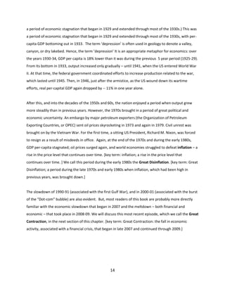 a period of economic stagnation that began in 1929 and extended through most of the 1930s.) This was
a period of economic stagnation that began in 1929 and extended through most of the 1930s, with percapita GDP bottoming out in 1933. The term ‘depression’ is often used in geology to denote a valley,
canyon, or dry lakebed. Hence, the term ’depression’ It is an appropriate metaphor for economics: over
the years 1930-34, GDP per capita is 18% lower than it was during the previous 5 year period (1925-29).
From its bottom in 1933, output increased only gradually – until 1941, when the US entered World War
II. At that time, the federal government coordinated efforts to increase production related to the war,
which lasted until 1945. Then, in 1946, just after the armistice, as the US wound down its wartime
efforts, real per-capital GDP again dropped by -- 11% in one year alone.

After this, and into the decades of the 1950s and 60s, the nation enjoyed a period when output grew
more steadily than in previous years. However, the 1970s brought in a period of great political and
economic uncertainty. An embargo by major petroleum exporters (the Organization of Petroleum
Exporting Countries, or OPEC) sent oil prices skyrocketing in 1973 and again in 1979. Civil unrest was
brought on by the Vietnam War. For the first time, a sitting US President, Richard M. Nixon, was forced
to resign as a result of misdeeds in office. Again, at the end of the 1970s and during the early 1980s,
GDP per-capita stagnated; oil prices surged again, and world economies struggled to defeat inflation – a
rise in the price level that continues over time. [key term: inflation; a rise in the price level that
continues over time. ] We call this period during the early 1980s the Great Disinflation. [key term: Great
Disinflation; a period during the late 1970s and early 1980s when inflation, which had been high in
previous years, was brought down.]

The slowdown of 1990-91 (associated with the first Gulf War), and in 2000-01 (associated with the burst
of the “Dot-com” bubble) are also evident. But, most readers of this book are probably more directly
familiar with the economic slowdown that began in 2007 and the meltdown – both financial and
economic – that took place in 2008-09. We will discuss this most recent episode, which we call the Great
Contraction, in the next section of this chapter. [key term: Great Contraction: the fall in economic
activity, associated with a financial crisis, that began in late 2007 and continued through 2009.]

14

 