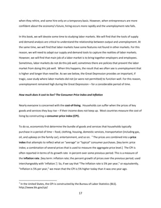 when they rehire, and some hire only on a temporary basis. However, when entrepreneurs are more
confident about the economy’s future, hiring occurs more rapidly and the unemployment rate falls.

In this book, we will devote some time to studying labor markets. We will find that the tools of supply
and demand analysis are critical to understand the relationship between output and unemployment. At
the same time, we will find that labor markets have some features not found in other markets. For this
reason, we will need to adapt our supply and demand tools to capture the realities of labor markets.
However, we will find that main job of a labor market is to bring together employers and employees.
Sometimes, labor markets do not do this job well; sometimes there are policies that prevent the labor
market from doing this job well. When this happens, the result that we often see is unemployment that
is higher and longer than need be. As we see below, the Great Depression provides an important, if
tragic, case study where labor markets did not (or were not permitted) to function well. For this reason,
unemployment remained high during the Great Depression – for a considerable period of time.

How much does it cost to live? The Consumer Price Index and Inflation

Nearly everyone is concerned with the cost-of-living. Households can suffer when the prices of key
goods and services they buy rise – if their income does not keep up. Most countries measure the cost of
living by constructing a consumer price index (CPI).

To do so, economists first determine the bundle of goods and services that households typically
purchase in a period of time – food, clothing, housing, domestic services, transportation (including gas,
oil, and upkeep on the family car), entertainment, and so on.

7

The prices are combined into a price

index that attempts to reflect what an “average” or “typical” consumer purchases. [key term: price
index; a combination of several prices that is used to measure the aggregate price level.] The CPI is
often reported in terms of its growth rate in percent over some previous period. This is a measure of
the inflation rate. [key term: inflation rate; the percent growth of prices over the previous period; used
interchangeably with ‘inflation.’] So, if we say that “The Inflation rate is 5% per year,” or equivalently,
“Inflation is 5% per year,” we mean that the CPI is 5% higher today than it was one year ago.

7

In the United States, the CPI is constructed by the Bureau of Labor Statistics (BLS).
http://www.bls.gov/cpi/

17

 