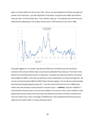 Figure 1.5 shows inflation for the US since 1947. We can see that (headline) CPI inflation was high and
volatile in the initial years – just after World War II had ended. During the early 1960s, both inflation
rates were low – less than 2% per year. Then, inflation creeps up – first spiking at just over 6% around
1969 and then spiking twice: first at about 12% per year in 1974 and then at over 16% in 1980.
Figure 1.5

US: CPI Inflation
In percent per year

16

14

12

In Percent year-over-year

10

Headline

8

6

4

2

0
1948

1953

1958

1963

1968

1973

1978

1983

1988

1993

1998

2003

2008

2013

-2

Source: US Bureau of
Labor Statistics
-4

This graph suggests to us in another way why the 1970s were considered a period of economic
turbulence. Not only was inflation high, it was also less predictable than previously. This made it more
difficult for households and businesses to make plans. The graph also shows how inflation came down
during 1980s and 1990s. In this book, we will discuss several explanations as to why this happened. We
can also see that during late 2008 and 2009 inflation became negative. The overall price level (including
both food and energy) dropped by about 2%. From the outset of the financial crisis in 2008, policy
makers were worried about a protracted fall in consumer prices – a deflation. [key term: deflation: a
continued fall in the price level; minus one times inflation.] The concern is that, under a deflation, when
people expect prices to drop in the future they may delay their purchases until they can benefit even
more from lower prices. Hence, the danger of deflation lies in the possibility that demand and prices
might pull one another down in a vicious downward spiral.

18

 