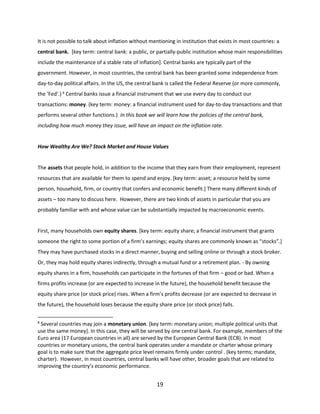 It is not possible to talk about inflation without mentioning in institution that exists in most countries: a
central bank. [key term: central bank: a public, or partially-public institution whose main responsibilities
include the maintenance of a stable rate of inflation]. Central banks are typically part of the
government. However, in most countries, the central bank has been granted some independence from
day-to-day political affairs. In the US, the central bank is called the Federal Reserve (or more commonly,
the ‘Fed’.) 8 Central banks issue a financial instrument that we use every day to conduct our
transactions: money. (key term: money: a financial instrument used for day-to-day transactions and that
performs several other functions.) In this book we will learn how the policies of the central bank,
including how much money they issue, will have an impact on the inflation rate.

How Wealthy Are We? Stock Market and House Values

The assets that people hold, in addition to the income that they earn from their employment, represent
resources that are available for them to spend and enjoy. [key term: asset; a resource held by some
person, household, firm, or country that confers and economic benefit.] There many different kinds of
assets – too many to discuss here. However, there are two kinds of assets in particular that you are
probably familiar with and whose value can be substantially impacted by macroeconomic events.

First, many households own equity shares. [key term: equity share; a financial instrument that grants
someone the right to some portion of a firm’s earnings; equity shares are commonly known as “stocks”.]
They may have purchased stocks in a direct manner, buying and selling online or through a stock broker.
Or, they may hold equity shares indirectly, through a mutual fund or a retirement plan. - By owning
equity shares in a firm, households can participate in the fortunes of that firm – good or bad. When a
firms profits increase (or are expected to increase in the future), the household benefit because the
equity share price (or stock price) rises. When a firm’s profits decrease (or are expected to decrease in
the future), the household loses because the equity share price (or stock price) falls.
8

Several countries may join a monetary union. [key term: monetary union; multiple political units that
use the same money]. In this case, they will be served by one central bank. For example, members of the
Euro area (17 European countries in all) are served by the European Central Bank (ECB). In most
countries or monetary unions, the central bank operates under a mandate or charter whose primary
goal is to make sure that the aggregate price level remains firmly under control . (key terms; mandate,
charter). However, in most countries, central banks will have other, broader goals that are related to
improving the country’s economic performance.

19

 