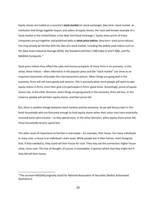 Equity shares are traded on a country’s stock market (or stock exchange). [key term: stock market: an
institution that brings together buyers and sellers of equity shares; the most well-known example of a
stock market in the United States is the New York Stock Exchange.] Equity share prices of many
companies are put together and published daily as stock price indices. (key term: stock price indices).
You may already be familiar with the idea of a stock market, including the widely used indices such as
the Dow Jones Industrial Average (DJIA), the Standard and Poor’s 500 Index (S and P 500), and the
NASDAQ Composite. 9

Stock price indices thus reflect the sales and income prospects of many firms in an economy. In this
sense, these indices – often referred to in the popular press and the “stock market” can serve as an
important barometer of broader the macroeconomic picture. When things are going well in the
economy, firms will sell more goods and services. This is precisely when more people will want to own
equity shares in firms, since their goal is to participate in firms’ good times. Accordingly, prices of equity
shares rise. In the other direction, when things are going poorly in the economy, firms sell less. In this
instance, people will sell their equity shares, and their prices fall.

But, there is another linkage between stock markets and the economy. As we will discuss later in this
book households who are fortunate enough to hold equity shares when their value rises have essentially
received some extra income – so they spend more. In the other direction, when equity share prices fall,
these households tend to spend less.

The other asset of importance to families is real estate – for example, their house. For many individuals
In many case, a house is an individual’s main asset. While people live in their homes, most recognize
that, if they needed to, they could sell their house for cash. They may see the connection: higher house
value, more cash. This line of thought, of course, is incomplete: it ignores where else they might live if
they did sell their house.

9

The acronym NASDAQ originally stood for National Association of Securities Dealers Automated
Quotations).

20

 