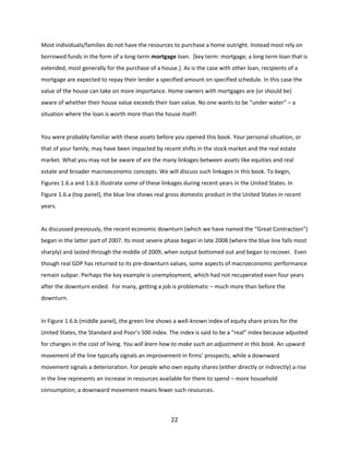 Most individuals/families do not have the resources to purchase a home outright. Instead most rely on
borrowed funds in the form of a long-term mortgage loan. [key term: mortgage; a long term loan that is
extended, most generally for the purchase of a house.]. As is the case with other loan, recipients of a
mortgage are expected to repay their lender a specified amount on specified schedule. In this case the
value of the house can take on more importance. Home owners with mortgages are (or should be)
aware of whether their house value exceeds their loan value. No one wants to be “under water” – a
situation where the loan is worth more than the house itself!

You were probably familiar with these assets before you opened this book. Your personal situation, or
that of your family, may have been impacted by recent shifts in the stock market and the real estate
market. What you may not be aware of are the many linkages between assets like equities and real
estate and broader macroeconomic concepts. We will discuss such linkages in this book. To begin,
Figures 1.6.a and 1.6.b illustrate some of these linkages during recent years in the United States. In
Figure 1.6.a (top panel), the blue line shows real gross domestic product in the United States in recent
years.

As discussed previously, the recent economic downturn (which we have named the “Great Contraction”)
began in the latter part of 2007. Its most severe phase began in late 2008 (where the blue line falls most
sharply) and lasted through the middle of 2009, when output bottomed out and began to recover. Even
though real GDP has returned to its pre-downturn values, some aspects of macroeconomic performance
remain subpar. Perhaps the key example is unemployment, which had not recuperated even four years
after the downturn ended. For many, getting a job is problematic – much more than before the
downturn.

In Figure 1.6.b (middle panel), the green line shows a well-known index of equity share prices for the
United States, the Standard and Poor’s 500 index. The index is said to be a “real” index because adjusted
for changes in the cost of living. You will learn how to make such an adjustment in this book. An upward
movement of the line typically signals an improvement in firms’ prospects, while a downward
movement signals a deterioration. For people who own equity shares (either directly or indirectly) a rise
in the line represents an increase in resources available for them to spend – more household
consumption; a downward movement means fewer such resources.

22

 