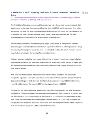 1.3 How Bad is Bad? Comparing the Recent Economic Downturn To Previous
Ones

(LO 1.3)

LO 1.3 Compare the major macroeconomic downturn that has occurred within your lifetime,
the Great Contraction of 2007-09, with previous ones.
The first edition of this book has been published just a few years after a major economic episode that
was centered on the Great Contraction and Financial Crisis of 2007-09, and its aftermath. Even before
you opened this book, you were most likely had some awareness of this event. It is even likely that you
or someone you know – perhaps someone in your family – were adversely impacted. The event
illustrates well the oft-repeated curse “May you live in interesting times.”

Our recent economic times are interesting. But, people have suffered. As with previous economic
downturns, jobs were lost and incomes fell. Can we say whether the level of suffering was worse during
this episode, when compared to previous ones – or not as bad, or about the same? There are several
ways that we can compare the severity of economic downturns.

To begin, we might ask by how much output fell from ‘top’ to ‘bottom’ – that is from the period when
output was at its highest, just prior to the downturn to the period when output reached its lowest point.
We might also want to know about the duration of the downturn – how long the economy took to get
from ‘top’ to ‘bottom.’

And, we’d also like to compare different episodes in terms of how long it took the economy to
recuperate. Figures 1.7.a and 1.7.b present such comparisons for three economic episodes: the Great
Depression that began in 1929, the Great Disinflation that was centered around 1980, and the most
recent Great Contraction that began in 2007 and sharply accelerated in 2008-09.

The diagrams and the corresponding tables confirm that, of the three episodes, the Great Depression
that began in 1929 was the longest and deepest economic downturn. Over a period of 36 months, from
the third quarter of 1929 ('top') through the third quarter of 1932 ('bottom'), output dropped by over
32%. During that same period, the unemployment rate rose from 2.9 to 22.9%. Then, output did not
recuperate to pre-Depression levels until around 1936 while the unemployment rate did not fully return
to its pre-Depression levels until 1941 – as World War II started.

24

 