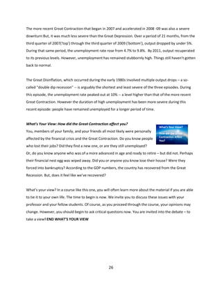 The more recent Great Contraction that began in 2007 and accelerated in 2008 -09 was also a severe
downturn But, it was much less severe than the Great Depression. Over a period of 21 months, from the
third quarter of 2007(‘top') through the third quarter of 2009 ('bottom'), output dropped by under 5%.
During that same period, the unemployment rate rose from 4.7% to 9.8%. By 2011, output recuperated
to its previous levels. However, unemployment has remained stubbornly high. Things still haven’t gotten
back to normal.

The Great Disinflation, which occurred during the early 1980s involved multiple output drops – a socalled "double dip recession" -- is arguably the shortest and least severe of the three episodes. During
this episode, the unemployment rate peaked out at 10% -- a level higher than that of the more recent
Great Contraction. However the duration of high unemployment has been more severe during this
recent episode: people have remained unemployed for a longer period of time.

What’s Your View: How did the Great Contraction affect you?
You, members of your family, and your friends all most likely were personally
affected by the financial crisis and the Great Contraction. Do you know people

What’s Your View?
How did the Great
Contraction Affect
You?

who lost their jobs? Did they find a new one, or are they still unemployed?
Or, do you know anyone who was of a more advanced in age and ready to retire – but did not. Perhaps
their financial nest egg was wiped away. Did you or anyone you know lose their house? Were they
forced into bankruptcy? According to the GDP numbers, the country has recovered from the Great
Recession. But, does it feel like we’ve recovered?

What’s your view? In a course like this one, you will often learn more about the material if you are able
to tie it to your own life. The time to begin is now. We invite you to discuss these issues with your
professor and your fellow students. Of course, as you proceed through the course, your opinions may
change. However, you should begin to ask critical questions now. You are invited into the debate – to
take a view! END WHAT’S YOUR VIEW

26

 