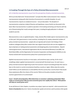 1.4 Looking Through the Eyes of a Policy-Oriented Macroeconomist

LO 1.4

LO 1.4 Identify macroeconomic issues from the perspective of policy-oriented economists.
We’ve just described some “bread and butter” concepts that affect nearly everyone’s lives. However,
macroeconomics (along with other branches of economics) is a scientific discipline. As such,
macroeconomics requires an analytical structure – not just description. The discipline of
macroeconomics comprises a body of theories and hypotheses, many of which are discussed in this
book. Most macroeconomists in academia specialize in formulating and testing such theories with the
aim of disseminating their results amongst their peers, including through publication in refereed
academic journals.

Macroeconomics is also an applied discipline. Today, elected office-holders ignore macroeconomics only
at their peril. And, governments in most countries, including the US, employ substantial numbers of
policy-oriented macroeconomists – people who are typically well-versed in the findings of their
academic colleagues (they often conduct their own original research) but who are also engaged on a
day-to-day basis on making practical assessments and designing policy recommendations. Beyond
national governments, international organizations like the International Monetary Fund (IMF), the
World Bank (WB), and the Organization for Economic Cooperation and Development (OECD) are also
heavily involved with macroeconomics policy from a practical point of view.

Applied macroeconomics touches on many topics, and sometimes topics overlap. At the risk of
simplifying, today’s applied macroeconomist is concerned with five broad issues. For each issue, a
policy-oriented economist might bring results from economic research (including perhaps their own) to
bear on the recent or current circumstances faced by a country or region. Where does the country
stand? Where are the weaknesses or vulnerabilities that the country that a country faces? How would
these weaknesses affect the citizens of the country? What are the policy remedies at hand for a
country’s government or its central bank?
Issue I: Growth and productivity: What determines an economy’s underlying productivity? What
makes an economy grow? Why do some economies grow more rapidly than others? What policies
will help our country grow more?
As we will discuss in later chapters, to produce any output, inputs are required – what economists term
factors of production.[key term: factors of production: goods and services used to produce other goods

27

 