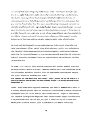 and services]. The three most frequently cited factors are land (T – from the Latin ‘terra’), the labor
force (L) and capital (K). [key term: capital: a factor of production that itself is produced by humans,
often (but not exclusively) refers to the plant equipment held by firms.) Capital is often (but not
exclusively) used to refer to the buildings, machinery, and other goods that firms use to produce their
good or service. To analyze how these three factors are combined to produce output, economists use
yet another simplification of reality – a production function. [key term: production function: a compact
way of describing the process of producing goods and services that economists use in their analysis.] A
larger labor force, with more people going to work, will raise output. Likewise, higher labor quality in the
form of better educated workers with better work habits will also mean higher output. If countries
dedicate more of their resources to increasing the productive capital, output will also increase.

We sometimes find while two different countries that each use similar amounts of land, labor, and
capital but produce very different levels of output. What makes some countries more productive than
others? Empirical research suggests that certain institutions and policies have important impacts on
productivity. The institutional framework in some countries may provide a more favorable environment
for growth. An example: countries with less corrupt governments tend to grow more than their more
corrupt counterparts.

The answers to such questions should help determine what policies are taken. Hopefully, economists,
like doctors, would first wish to ‘do no harm.’ They would hopefully wish to avoid implementing policies
that reduce growth. Beyond that, economists should also hopefully have something to say about the
kinds of policy reforms that would help boost growth.
Issue II: Output and Price Stabilization: Is our country’s output “too high” or “too low” relative to its
normal (or potential) level? What are the implications for inflation? If so, what (if anything) should
policy makers do?
There is a broad consensus that any point in time there is some normal or potential level of output for
an economy. [key term: potential output: the level of output that corresponds to the long-run constraint
implied by the production function, with land, labor, and capital all used a long-run or normal levels.]
Most economists would agree that the potential output corresponds to the long-run constraint implied
by the production function, with land, labor, and capital all used at their long-run or normal levels.
When output is less than its potential, factors of production are used at below-normal levels.

28

 