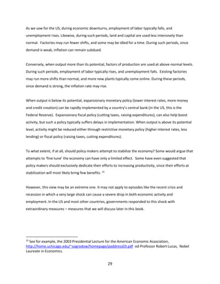 As we saw for the US, during economic downturns, employment of labor typically falls, and
unemployment rises. Likewise, during such periods, land and capital are used less intensively than
normal. Factories may run fewer shifts, and some may be idled for a time. During such periods, since
demand is weak, inflation can remain subdued.

Conversely, when output more than its potential, factors of production are used at above-normal levels.
During such periods, employment of labor typically rises, and unemployment falls. Existing factories
may run more shifts than normal, and more new plants typically come online. During these periods,
since demand is strong, the inflation rate may rise.

When output is below its potential, expansionary monetary policy (lower interest rates, more money
and credit creation) can be rapidly implemented by a country’s central bank (in the US, this is the
Federal Reserve). Expansionary fiscal policy (cutting taxes, raising expenditures), can also help boost
activity, but such a policy typically suffers delays in implementation. When output is above its potential
level, activity might be reduced either through restrictive monetary policy (higher interest rates, less
lending) or fiscal policy (raising taxes, cutting expenditures).

To what extent, if at all, should policy makers attempt to stabilize the economy? Some would argue that
attempts to ‘fine tune’ the economy can have only a limited effect. Some have even suggested that
policy makers should exclusively dedicate their efforts to increasing productivity, since their efforts at
stabilization will most likely bring few benefits. 10

However, this view may be an extreme one. It may not apply to episodes like the recent crisis and
recession in which a very large shock can cause a severe drop in both economic activity and
employment. In the US and most other countries, governments responded to this shock with
extraordinary measures – measures that we will discuss later in this book.

10

See for example, the 2003 Presidential Lecture for the American Economic Association,
http://home.uchicago.edu/~sogrodow/homepage/paddress03.pdf od Professor Robert Lucas, Nobel
Laureate in Economics.

29

 