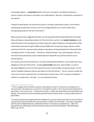 increasingly negative – a trade balance deficit. [key term: net exports: the difference between a
country’s exports and imports; also known as its trade balance]. [key term: trade balance: equivalent to
net exports].

If exports exceed imports, we say that the country is running a trade balance surplus. If we measure
everything accurately there must be a one-to-one linkage between one country’s deficit and a
corresponding surplus for the rest of the world. 12

Many economists have suggested that there are risks associated with the large deficits for the United
States and large corresponding surpluses for China and other countries. Such global imbalances surely
have had impacts in the everyday lives of citizens.[key term: global imbalances: the large deficits of the
United States observed during the 1990s and early 2000s that correspond to large surpluses in other
countries.] In the US, consumers have enjoyed an abundance of imported goods from China (and other
‘emerging markets’ in recent years) -- electronics, clothing, footwear, toys, sporting goods, and so on.
From the Chinese perspective, export-related jobs have helped lift many Chinese workers out of
extreme poverty.
As a country such as the US continues to run external (trade balance) deficits, it accumulates ever more
obligations to the rest of the world – including external debt. [key term: external debt: a country’s
borrowed obligations to the rest of the world.] A country’s external debt cannot grow forever. For this
reason, the global imbalances that we now observe cannot last forever.13 Just as a country’s output will
return to its normal or potential level, its trade balance will also return, from a position of imbalance’ -a deficit or a surplus that is ‘too high’-- to a more balanced position.

12

That is, suppose there are three countries in the world, A, B and C. If country A’s net exports are -5
and country B’s net exports are 2, country C’s net exports must be 3. Thus, the sum of net exports for A
plus B plus C must sum to zero – if measured correctly. In reality, the actual data for the world does not
add up. This situation led some facetiously speculate that the planet Earth is running a deficit with the
planet Mars.
13

Economists have long recognized that the stability of a country’s output level (Issue II) and its external
accounts (Issue III) are parallel issues and cannot be in isolation of one another. This view is associated
with the work of Robert Mundell, a Nobel Prize Winner in Economics (see Mundell, R. , 1962,“The
Appropriate Use of Monetary and Fiscal Policy for External and Internal Stability,” IMF Staff Papers,
March, pp. 70-79.)

31

 