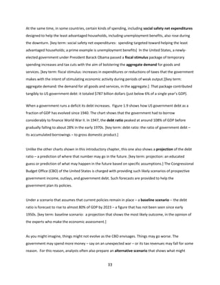 At the same time, in some countries, certain kinds of spending, including social safety net expenditures
designed to help the least advantaged households, including unemployment benefits, also rose during
the downturn. [key term: social safety net expenditures: spending targeted toward helping the least
advantaged households; a prime example is unemployment benefits] In the United States, a newlyelected government under President Barack Obama passed a fiscal stimulus package of temporary
spending increases and tax cuts with the aim of bolstering the aggregate demand for goods and
services. [key term: fiscal stimulus: increases in expenditures or reductions of taxes that the government
makes with the intent of stimulating economic activity during periods of weak output.][key term:
aggregate demand: the demand for all goods and services, in the aggregate.] That package contributed
tangibly to US government debt: it totaled $787 billion dollars (just below 6% of a single year’s GDP).
When a government runs a deficit its debt increases. Figure 1.9 shows how US government debt as a
fraction of GDP has evolved since 1940. The chart shows that the government had to borrow
considerably to finance World War II. In 1947, the debt ratio peaked at around 108% of GDP before
gradually falling to about 28% in the early 1970s. [key term: debt ratio: the ratio of government debt –
its accumulated borrowings – to gross domestic product.]

Unlike the other charts shown in this introductory chapter, this one also shows a projection of the debt
ratio – a prediction of where that number may go in the future. [key term: projection: an educated
guess or prediction of what may happen in the future based on specific assumptions.] The Congressional
Budget Office (CBO) of the United States is charged with providing such likely scenarios of prospective
government income, outlays, and government debt. Such forecasts are provided to help the
government plan its policies.

Under a scenario that assumes that current policies remain in place – a baseline scenario -- the debt
ratio is forecast to rise to almost 80% of GDP by 2023 – a figure that has not been seen since early
1950s. [key term: baseline scenario: a projection that shows the most likely outcome, in the opinion of
the experts who make the economic assessment.]

As you might imagine, things might not evolve as the CBO envisages. Things may go worse. The
government may spend more money – say on an unexpected war – or its tax revenues may fall for some
reason. For this reason, analysts often also prepare an alternative scenario that shows what might

33

 