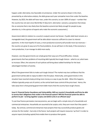 happen under alternative, less favorable circumstances. Under the scenario shown in the chart,
presented by an alternative analysis, the debt grows each year somewhat more than under the baseline.
However, by 2023, the debt will have risen, under this scenario, to over 100% of output – number that
the country has not seen since World War II! [key term: alternative scenario; a projection that shows
the an outcome that is less likely than the baseline scenario but likely enough for people to pay
attention to, in the opinion of experts who make the economic assessment.]

Government debt (in relation to a country’s output) cannot rise forever. If public debt level remains at a
manageable level, the government will be able obtain resources sufficient to cover its interest
payments. In the most hopeful of cases, a more productive economy will provide more tax revenues –
the country can grow its way out of its fiscal problems. As we will learn in this book, if the economy is
more productive, it can manage its debt more easily.

However, very few governments can simply grow their way out of fiscal difficulties. Instead,
governments that face problems of mounting debt typically face tough choices – what to cut, what taxes
to increase. Often, the outcome of such policies will bring about added hardships for the least
advantaged members of society.

What if the government fails to make such tough choices? The market may lose confidence that the
government will be able to repay its debt in the first place. Historically, some governments in this
situation have resorted simply printing more money as a way to pay the debt. When this happens,
inflation typically jumps out of control, as the central bank loses control of the price level. Hence, the
take-away here is that growing government debt means that the country faces tough choices.

Issue V: Financial Sector Soundness and Vulnerability: Will our country’s households and firms be able
to service their obligations that reside in the financial system? Will the financial system be able to
perform its job – to bring together surplus and deficit units in an efficient way?
To see how finance permeates macroeconomics, we can begin with a simple story of a households and
commercial enterprises. Households are assumed to be surplus units: they earn more than they spend -today. By contrast, commercial enterprises have projects that may successfully produce goods and
services for the market – but only in the future. Such projects will require resources ‘up front’ in order to
acquire inputs (including capital) that enable them to produce their goods.

34

 