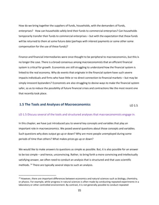 How do we bring together the suppliers of funds, households, with the demanders of funds,
enterprises? How can households safely lend their funds to commercial enterprises? Can households
temporarily transfer their funds to commercial enterprises – but with the expectation that these funds
will be returned to them at some future date (perhaps with interest payments or some other some
compensation for the use of these funds)?

Finance and financial intermediaries were once thought to be peripheral to macroeconomics, but this is
no longer the case. There is a broad consensus among macroeconomists that an efficient financial
system is critical for growth. Economists are still struggling to understand how the financial system is
linked to the real economy. Why do events that originate in the financial system have such severe
impacts individuals and firms who have little or no direct connection to financial markets – but may be
simply innocent bystanders? Economists are also struggling to devise ways to make the financial system
safer, so as to reduce the possibility of future financial crises and contractions like the most recent one
that recently took place.

1.5 The Tools and Analyses of Macroeconomics

LO 1.5

LO 1.5 Discuss several of the tools and structured analyses that macroeconomists engage in.
In this chapter, we have just introduced you to several key concepts and variables that play an
important role in macroeconomics. We posed several questions about those concepts and variables.
Such questions why does output go up or down? Why are more people unemployed during some
periods of time than others? What makes prices go up or down?

We would like to make answers to questions as simple as possible. But, it is also possible for an answer
to be too simple – and hence, unconvincing. Rather, to bring forth a more convincing and intellectually
satisfying answer, we often need to conduct an analysis that is structured and that uses scientific
methods. 14 There are typically several steps to such an analysis.

14

However, there are important differences between economics and natural sciences such as biology, chemistry,
or physics. For example, while progress in natural sciences is often made by conducting repeated experiments in a
laboratory or other controlled environment. By contrast, it is not generally possible to conduct repeated

35

 