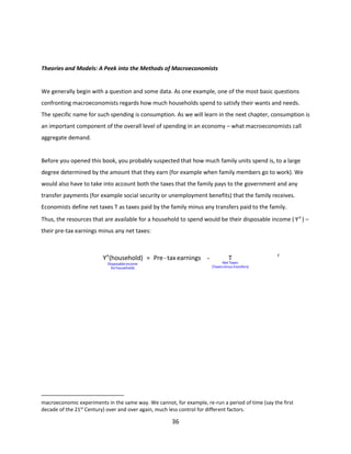 Theories and Models: A Peek into the Methods of Macroeconomists

We generally begin with a question and some data. As one example, one of the most basic questions
confronting macroeconomists regards how much households spend to satisfy their wants and needs.
The specific name for such spending is consumption. As we will learn in the next chapter, consumption is
an important component of the overall level of spending in an economy – what macroeconomists call
aggregate demand.

Before you opened this book, you probably suspected that how much family units spend is, to a large
degree determined by the amount that they earn (for example when family members go to work). We
would also have to take into account both the taxes that the family pays to the government and any
transfer payments (for example social security or unemployment benefits) that the family receives.
Economists define net taxes T as taxes paid by the family minus any transfers paid to the family.
Thus, the resources that are available for a household to spend would be their disposable income ( Y d ) –
their pre-tax earnings minus any net taxes:

Yd (household) = Pre - tax earnings Disposable income
for households

T

Net Taxes
(Taxes minus transfers)

(
1
.
3
)

macroeconomic experiments in the same way. We cannot, for example, re-run a period of time (say the first
decade of the 21st Century) over and over again, much less control for different factors.

36

 