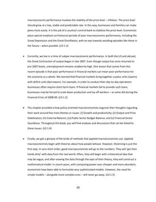 macroeconomic performance involves the stability of the price level – inflation. The price level
should grow at a low, stable and predictable rate. In this way, businesses and families can make
plans more easily. It is the job of a country’s central bank to stabilize the price level. Economists
place special emphasis on historical periods of poor macroeconomic performance, including the
Great Depression and the Great Disinflation, with an eye towards avoiding episodes like these in
the future – when possible. (LO 1.2)


Currently, we live in a time of subpar macroeconomic performance. In both the US and abroad,
the Great Contraction of output began in late 2007. Even though output has since returned to
pre-2007 levels, unemployment remains stubbornly high. One lesson that comes from this
recent episode is that poor performance in financial markets can mean poor performance for
the economy as a whole. We learned that financial markets bring together surplus units (savers)
with deficit units (borrowers). For example, in order to conduct their day-to-day operations
businesses often require short-term loans. If financial markets fail to provide such loans,
businesses may be forced to scale down production and lay off workers – as some did during the
Financial Crisis of 2008-09. (LO 1.3)



The chapter provided a how policy-oriented macroeconomists organize their thoughts regarding
their work around five main themes or issues: (i) Growth and productivity; (ii) Output and Price
Stabilization; (iii) External Balance; (iv) Public Sector Budget Balance; and (v) Financial Sector
Soundness. Throughout this book, you will find analyses and discussions that can be linked to
these issues. (LO 1.4)



Finally, we got a glimpse of the kinds of methods that applied macroeconomists use. Applied
macroeconomists begin with theories about how people behave. However, theorizing is just the
first step. In very short order, good macroeconomists will go to the numbers. They will ‘get their
hands dirty’ with data from the real world. Often, they will begin with a theoretical idea that
may be vague, and after viewing the data through the eyes of their theory, they will construct a
mathematical model. In recent years, with computing power ever cheaper and more abundant,
economists have been able to formulate very sophisticated models. However, the need for
simple models – alongside more complex ones – will never go away. (LO 1.5)

39

 