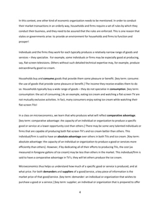In this context, one other kind of economic organization needs to be mentioned. In order to conduct
their market transactions in an orderly way, households and firms require a set of rules by which they
conduct their business, and they need to be assured that the rules are enforced. This is one reason that
states or governments arise: to provide an environment for households and firms to function and
prosper!

Individuals and the firms they work for each typically produces a relatively narrow range of goods and
services – they specialize. For example, some individuals or firms may be especially good at producing,
say, flat-screen televisions. Others without such detailed technical expertise may, for example, produce
extraordinarily good ice cream. .

Households buy and consume goods that provide them some pleasure or benefit. [key term: consume:
the use of goods that provide some pleasure or benefit.] The income they receive enables them to do
so. Households typically buy a wide range of goods – they do not specialize in consumption. [key term:
consumption: the act of consuming.] As an example, eating ice cream and watching a flat-screen TV are
not mutually exclusive activities. In fact, many consumers enjoy eating ice cream while watching their
flat-screen TVs!

In a class on microeconomics, we learn that who produces what will reflect comparative advantage.
[key term: comparative advantage: the capacity of an individual or organization to produce a specific
good or service at a lower opportunity cost than others.] There may be some very talented individuals or
firms that are capable of producing both flat-screen TV’s and ice cream better than others. This
individual/firm is said to have an absolute advantage over others in both TVs and ice cream. [Key term:
absolute advantage: the capacity of an individual or organization to produce a good or services more
efficiently than others]. However, if by dedicating all of their efforts to producing TVs, the cost (as
measured in foregone gallons of ice cream) may be less than others in the market. This individual/firm is
said to have a comparative advantage in TV’s; they will let others produce the ice cream.
Microeconomics thus helps us understand how much of a specific good or service is produced, and at
what price. For both demanders and suppliers of a good/service, a key piece of information is the
market price of that good/service. (key term: demander: an individual or organization that wishes to
purchase a good or a service.] [key term: supplier; an individual or organization that is prepared to offer

4

 