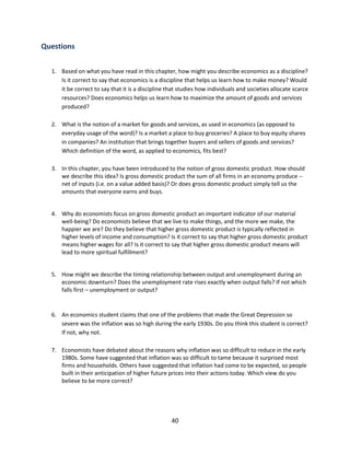 Questions
1. Based on what you have read in this chapter, how might you describe economics as a discipline?
Is it correct to say that economics is a discipline that helps us learn how to make money? Would
it be correct to say that it is a discipline that studies how individuals and societies allocate scarce
resources? Does economics helps us learn how to maximize the amount of goods and services
produced?
2. What is the notion of a market for goods and services, as used in economics (as opposed to
everyday usage of the word)? Is a market a place to buy groceries? A place to buy equity shares
in companies? An institution that brings together buyers and sellers of goods and services?
Which definition of the word, as applied to economics, fits best?
3. In this chapter, you have been introduced to the notion of gross domestic product. How should
we describe this idea? Is gross domestic product the sum of all firms in an economy produce -net of inputs (i.e. on a value added basis)? Or does gross domestic product simply tell us the
amounts that everyone earns and buys.

4. Why do economists focus on gross domestic product an important indicator of our material
well-being? Do economists believe that we live to make things, and the more we make, the
happier we are? Do they believe that higher gross domestic product is typically reflected in
higher levels of income and consumption? Is it correct to say that higher gross domestic product
means higher wages for all? Is it correct to say that higher gross domestic product means will
lead to more spiritual fulfillment?

5. How might we describe the timing relationship between output and unemployment during an
economic downturn? Does the unemployment rate rises exactly when output falls? If not which
falls first – unemployment or output?

6. An economics student claims that one of the problems that made the Great Depression so
severe was the inflation was so high during the early 1930s. Do you think this student is correct?
If not, why not.
7. Economists have debated about the reasons why inflation was so difficult to reduce in the early
1980s. Some have suggested that inflation was so difficult to tame because it surprised most
firms and households. Others have suggested that inflation had come to be expected, so people
built in their anticipation of higher future prices into their actions today. Which view do you
believe to be more correct?

40

 