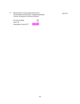 6.

Below find pre-tax earnings and taxes for
households in an economy. Compute disposable
income. All data are in billions of dollars.
Pre-tax earnings
Taxes (T)

439
27

Disposable income (Yd)

43

(LO 1.5)

 