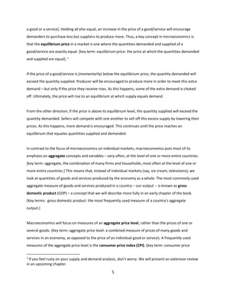 a good or a service]. Holding all else equal, an increase in the price of a good/service will encourage
demanders to purchase less but suppliers to produce more. Thus, a key concept in microeconomics is
that the equilibrium price in a market is one where the quantities demanded and supplied of a
good/service are exactly equal. [key term: equilibrium price: the price at which the quantities demanded
and supplied are equal]. 3

If the price of a good/service is (momentarily) below the equilibrium price, the quantity demanded will
exceed the quantity supplied. Producer will be encouraged to produce more in order to meet this extra
demand – but only if the price they receive rises. As this happens, some of the extra demand is choked
off. Ultimately, the price will rise to an equilibrium at which supply equals demand.

From the other direction, if the price is above its equilibrium level, the quantity supplied will exceed the
quantity demanded. Sellers will compete with one another to sell off this excess supply by lowering their
prices. As this happens, more demand is encouraged. This continues until the price reaches an
equilibrium that equates quantities supplied and demanded.

In contrast to the focus of microeconomics on individual markets, macroeconomics puts most of its
emphasis on aggregate concepts and variables – very often, at the level of one or more entire countries.
[key term: aggregate, the combination of many firms and households, most often at the level of one or
more entire countries.] This means that, instead of individual markets (say, ice cream, televisions), we
look at quantities of goods and services produced by the economy as a whole. The most commonly used
aggregate measure of goods and services produced in a country – our output -- is known as gross
domestic product (GDP) – a concept that we will describe more fully in an early chapter of the book.
(Key terms: gross domestic product: the most frequently used measure of a country’s aggregate
output.)

Macroeconomics will focus on measures of an aggregate price level, rather than the prices of one or
several goods. (Key term: aggregate price level: a combined measure of prices of many goods and
services in an economy, as opposed to the price of an individual good or service). A frequently used
measures of the aggregate price level is the consumer price index (CPI). (key term: consumer price
3

If you feel rusty on your supply and demand analysis, don’t worry. We will present an extensive review
in an upcoming chapter.

5

 