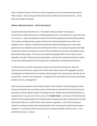 index: a combined measure of the prices of the many goods and services that households produce].
These concepts – how we measure them and how they are influenced by economic forces -- will be
discussed at length in this book.

Markets: What job do they do -- and are they doing it?

A question that economists often ask is: “Are markets working correctly?” For example, a
microeconomic analysis that focuses on individual goods/services – the market for ice cream, flat screen
TV’s, and so on – tells us the equilibrium amount of each of these goods/services that will be produced.
If the market is working correctly, supply and demand are will be equated with one another at an
equilibrium price. However, something may prevent the market from doing its job. In some cases,
governments may implement policies that interfere with markets. For example, the government might
impose price controls on the price of ice cream. If the controlled price is less than the equilibrium price,
demand will exceed supply. In this case, we can expect that people will form lines to buy ice cream –
especially on hot days! Microeconomics also provides us with the tools to determine whether markets,
on their own, without guidance from the government, will generate a socially beneficial outcome.

In macroeconomics, we often ask questions related to macroeconomic performance. [key term:
macroeconomic performance: a general term which refers several aspects of the aggregate economy,
including (but not limited to) how much output and prices grow]. How is the economy working? Are we
in good times – or bad? Is there prosperity -- or stagnation? Are the benefits of the economy distributed
broadly or only to a privileged few?

When we ask such questions, we also analyze markets. These include the markets for goods and labor
that we just discussed. But, we will discuss other markets that are important for the economy’s overall
performance. We ask whether markets are working correctly –whether they are doing the job they are
supposed to do. If not, why not? Is there some sort of market friction – some feature of the market that
prevents it from working properly? Has the government imposed policies that are detrimental to market
performance? [key term: market friction: some institution, regulation, or other factor that keeps a
market from working correctly.] We will study episodes when macroeconomic performance was poor –
‘bad times.’ It is precisely at these times that we have to question whether markets function – or are
permitted to function – correctly.

6

 