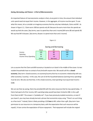 Saving, Borrowing, and Finance – A Part of Macroeconomics

An important feature of macroeconomic analysis is that, at any point in time, the amount that individual
units spend need not equal their income. However, in the aggregate, all income must be spent. To see
what this means, let us consider an imaginary economy that has only two individuals, Claire and Bill. As
shown in Figure 1.2, Claire earns 100 but spends only 90. Because she earns more than she spends we
would say that she saves. [key terms; save: to spend less than one’s income] Bill earns 80 and spends 90.
We say that Bill it dissaves. [key terms; dissave: to spend more than one’s income]

Figure 1.2
Claire saves and Bill
dissaves

Saving and Borrowing
Bill
80
90
-10

(Saves)

Income
Spending
Income minus Spending

Claire
100
90
10

Total
180
180
0

(Borrows)

Let us assume that the Claire-and-Bill economy is located on an island in the middle of the ocean. Its two
resident households have no contact of any kind with anyone else. We would call this a closed
economy. [Key term: closed economy: an economy/country that has no economic relationship with any
other economy / country]. In this case, the sum of all the household balances (earning minus spending)
must be zero. We also see that that, in this simple economy, total spending must equal total income -$180.

We can see that, by saving, Claire has provided Bill with the extra resources that he may spend today. If
Claire had spent all of her income, Bill’s spending today would have been limited to $80. Is this a gift
from Claire to Bill? The answer is “probably not”. If you have previously studied economics, or even if
you haven’t, you may have already learned a phrase that economists enjoy using: “There’s no such thing
as a free lunch.” Instead, Claire is likely providing a $10 loan to Bill, rather than a gift. [Key term: loan:
permission to use resources on a temporary basis, with the expectation that such resources will be
repaid.] A loan carries the expectation of future repayment. That repayment will include the original

7

 