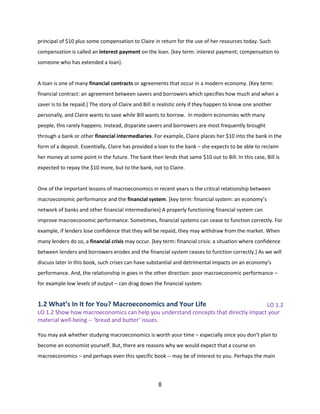 principal of $10 plus some compensation to Claire in return for the use of her resources today. Such
compensation is called an interest payment on the loan. [key term: interest payment; compensation to
someone who has extended a loan].

A loan is one of many financial contracts or agreements that occur in a modern economy. (Key term:
financial contract: an agreement between savers and borrowers which specifies how much and when a
saver is to be repaid.] The story of Claire and Bill is realistic only if they happen to know one another
personally, and Claire wants to save while Bill wants to borrow. In modern economies with many
people, this rarely happens. Instead, disparate savers and borrowers are most frequently brought
through a bank or other financial intermediaries. For example, Claire places her $10 into the bank in the
form of a deposit. Essentially, Claire has provided a loan to the bank – she expects to be able to reclaim
her money at some point in the future. The bank then lends that same $10 out to Bill. In this case, Bill is
expected to repay the $10 more, but to the bank, not to Claire.

One of the important lessons of macroeconomics in recent years is the critical relationship between
macroeconomic performance and the financial system. [key term: financial system: an economy’s
network of banks and other financial intermediaries] A properly functioning financial system can
improve macroeconomic performance. Sometimes, financial systems can cease to function correctly. For
example, if lenders lose confidence that they will be repaid, they may withdraw from the market. When
many lenders do so, a financial crisis may occur. [key term: financial crisis: a situation where confidence
between lenders and borrowers erodes and the financial system ceases to function correctly.] As we will
discuss later in this book, such crises can have substantial and detrimental impacts on an economy’s
performance. And, the relationship in goes in the other direction: poor macroeconomic performance –
for example low levels of output – can drag down the financial system.

1.2 What’s In It for You? Macroeconomics and Your Life

LO 1.2
LO 1.2 Show how macroeconomics can help you understand concepts that directly impact your
material well-being -- ‘bread and butter’ issues.
You may ask whether studying macroeconomics is worth your time – especially since you don’t plan to
become an economist yourself. But, there are reasons why we would expect that a course on
macroeconomics – and perhaps even this specific book -- may be of interest to you. Perhaps the main

8

 