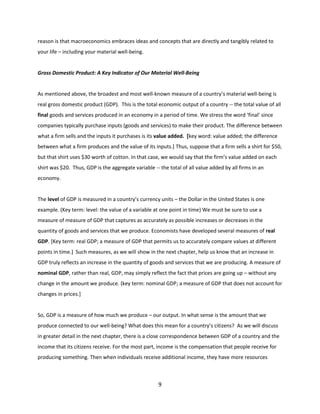 reason is that macroeconomics embraces ideas and concepts that are directly and tangibly related to
your life – including your material well-being.

Gross Domestic Product: A Key Indicator of Our Material Well-Being

As mentioned above, the broadest and most well-known measure of a country’s material well-being is
real gross domestic product (GDP). This is the total economic output of a country -- the total value of all
final goods and services produced in an economy in a period of time. We stress the word ‘final’ since
companies typically purchase inputs (goods and services) to make their product. The difference between
what a firm sells and the inputs it purchases is its value added. [key word: value added; the difference
between what a firm produces and the value of its inputs.] Thus, suppose that a firm sells a shirt for $50,
but that shirt uses $30 worth of cotton. In that case, we would say that the firm’s value added on each
shirt was $20. Thus, GDP is the aggregate variable -- the total of all value added by all firms in an
economy.

The level of GDP is measured in a country’s currency units – the Dollar in the United States is one
example. (Key term: level: the value of a variable at one point in time) We must be sure to use a
measure of measure of GDP that captures as accurately as possible increases or decreases in the
quantity of goods and services that we produce. Economists have developed several measures of real
GDP. [Key term: real GDP; a measure of GDP that permits us to accurately compare values at different
points in time.] Such measures, as we will show in the next chapter, help us know that an increase in
GDP truly reflects an increase in the quantity of goods and services that we are producing. A measure of
nominal GDP, rather than real, GDP, may simply reflect the fact that prices are going up – without any
change in the amount we produce. (key term: nominal GDP; a measure of GDP that does not account for
changes in prices.]

So, GDP is a measure of how much we produce – our output. In what sense is the amount that we
produce connected to our well-being? What does this mean for a country’s citizens? As we will discuss
in greater detail in the next chapter, there is a close correspondence between GDP of a country and the
income that its citizens receive. For the most part, income is the compensation that people receive for
producing something. Then when individuals receive additional income, they have more resources

9

 