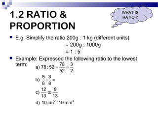 1.2 RATIO &
PROPORTION




WHAT IS
RATIO ?

E.g. Simplify the ratio 200g : 1 kg (different units)
= 200g : 1000g
=1:5
Ex...