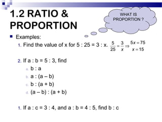 1.2 RATIO &
PROPORTION


WHAT IS
PROPORTION ?

Examples:
5 x = 75
1. Find the value of x for 5 : 25 = 3 : x. 5 = 3 ⇒
25

...
