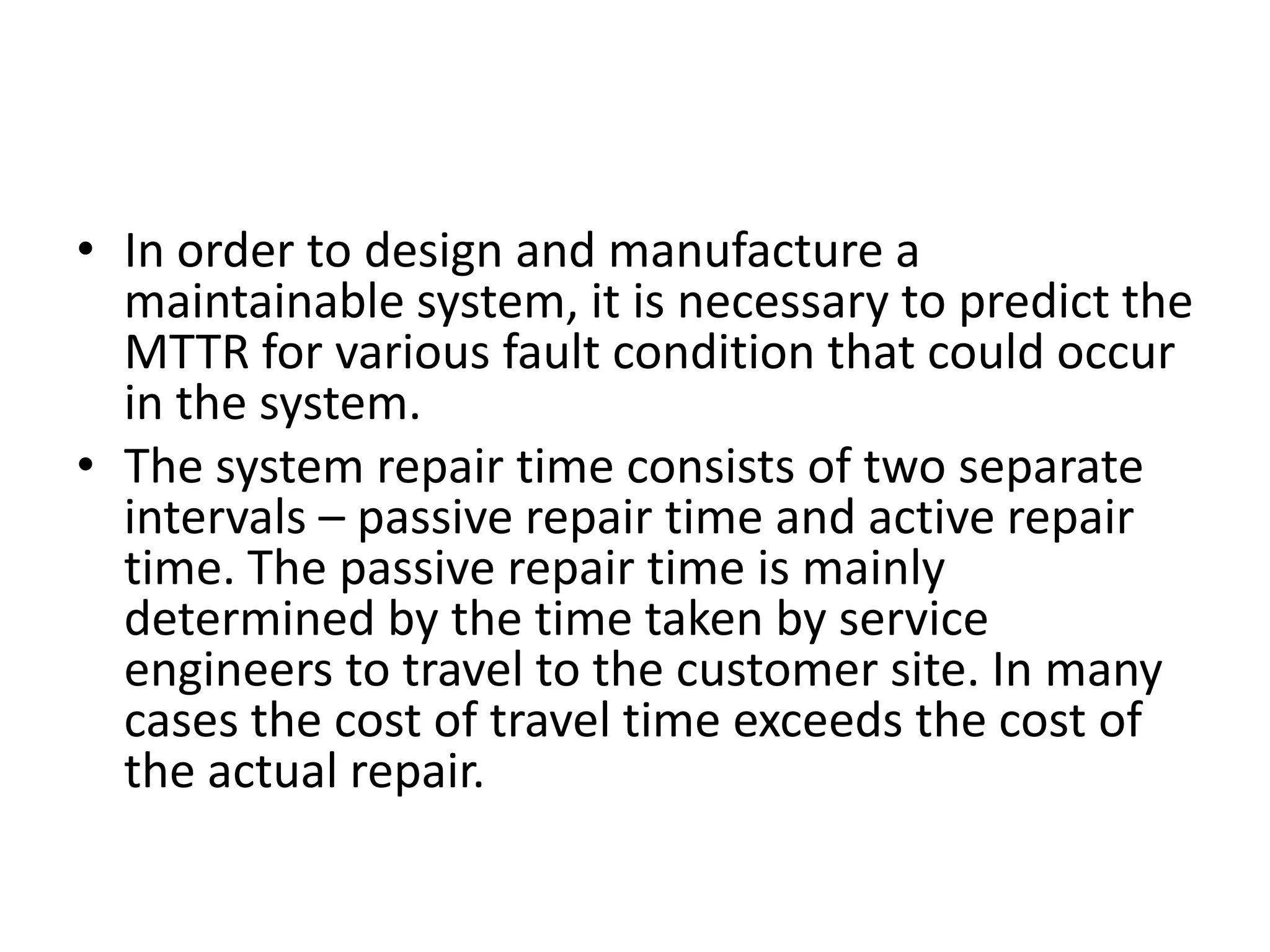 • In order to design and manufacture a
maintainable system, it is necessary to predict the
MTTR for various fault condition that could occur
in the system.
• The system repair time consists of two separate
intervals – passive repair time and active repair
time. The passive repair time is mainly
determined by the time taken by service
engineers to travel to the customer site. In many
cases the cost of travel time exceeds the cost of
the actual repair.

 