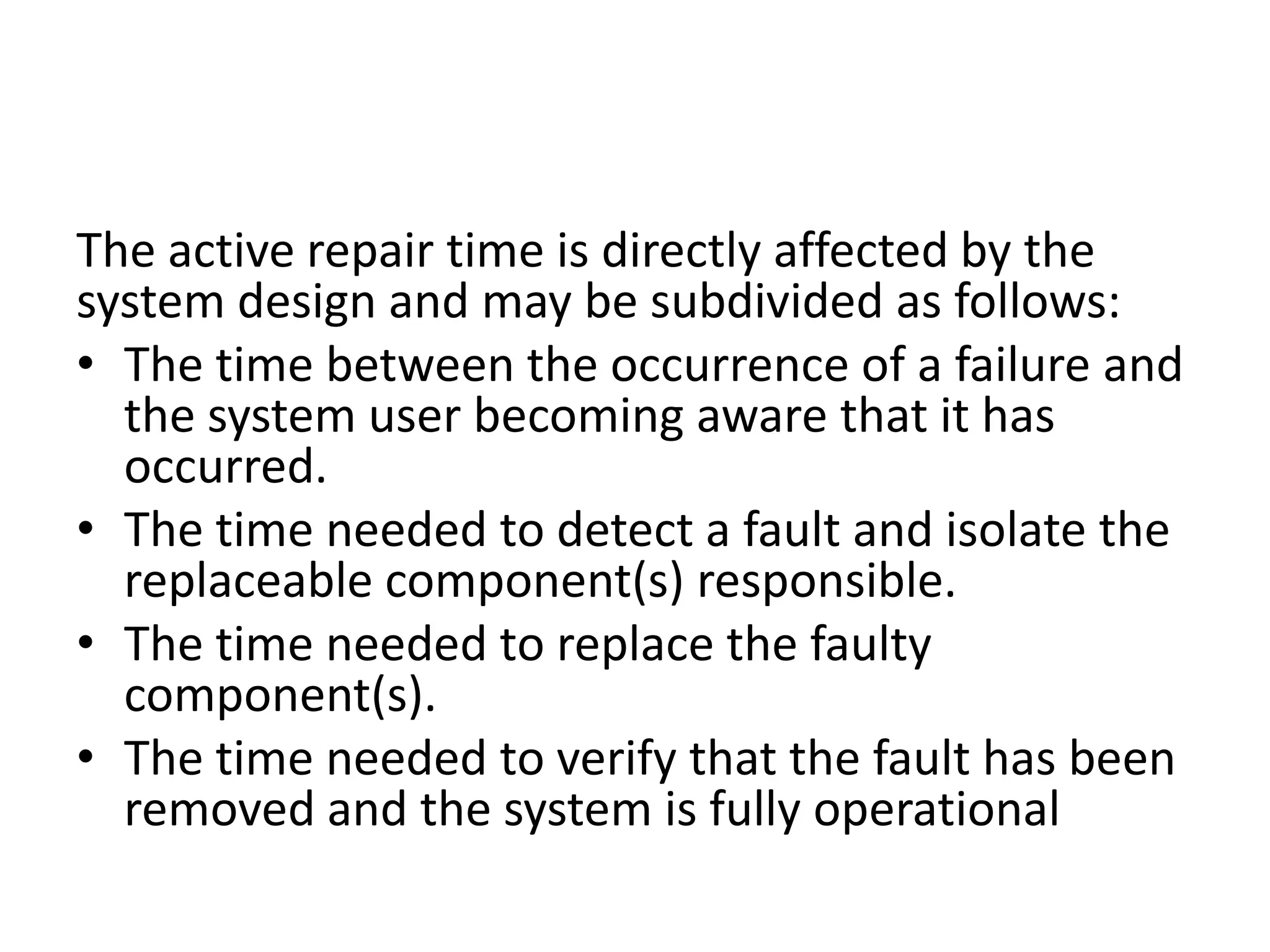 The active repair time is directly affected by the
system design and may be subdivided as follows:
• The time between the occurrence of a failure and
the system user becoming aware that it has
occurred.
• The time needed to detect a fault and isolate the
replaceable component(s) responsible.
• The time needed to replace the faulty
component(s).
• The time needed to verify that the fault has been
removed and the system is fully operational

 