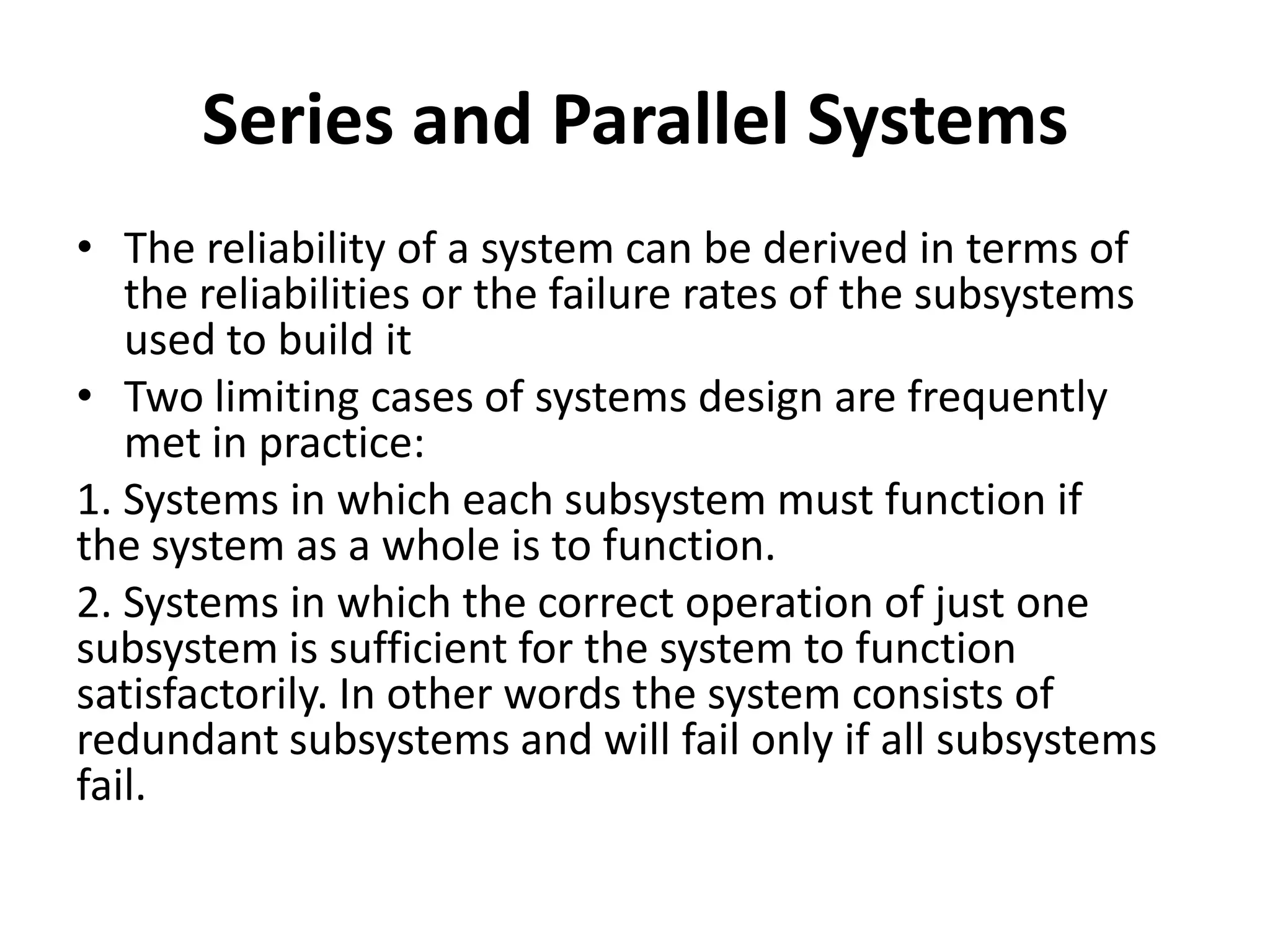 Series and Parallel Systems
• The reliability of a system can be derived in terms of
the reliabilities or the failure rates of the subsystems
used to build it
• Two limiting cases of systems design are frequently
met in practice:
1. Systems in which each subsystem must function if
the system as a whole is to function.
2. Systems in which the correct operation of just one
subsystem is sufficient for the system to function
satisfactorily. In other words the system consists of
redundant subsystems and will fail only if all subsystems
fail.

 