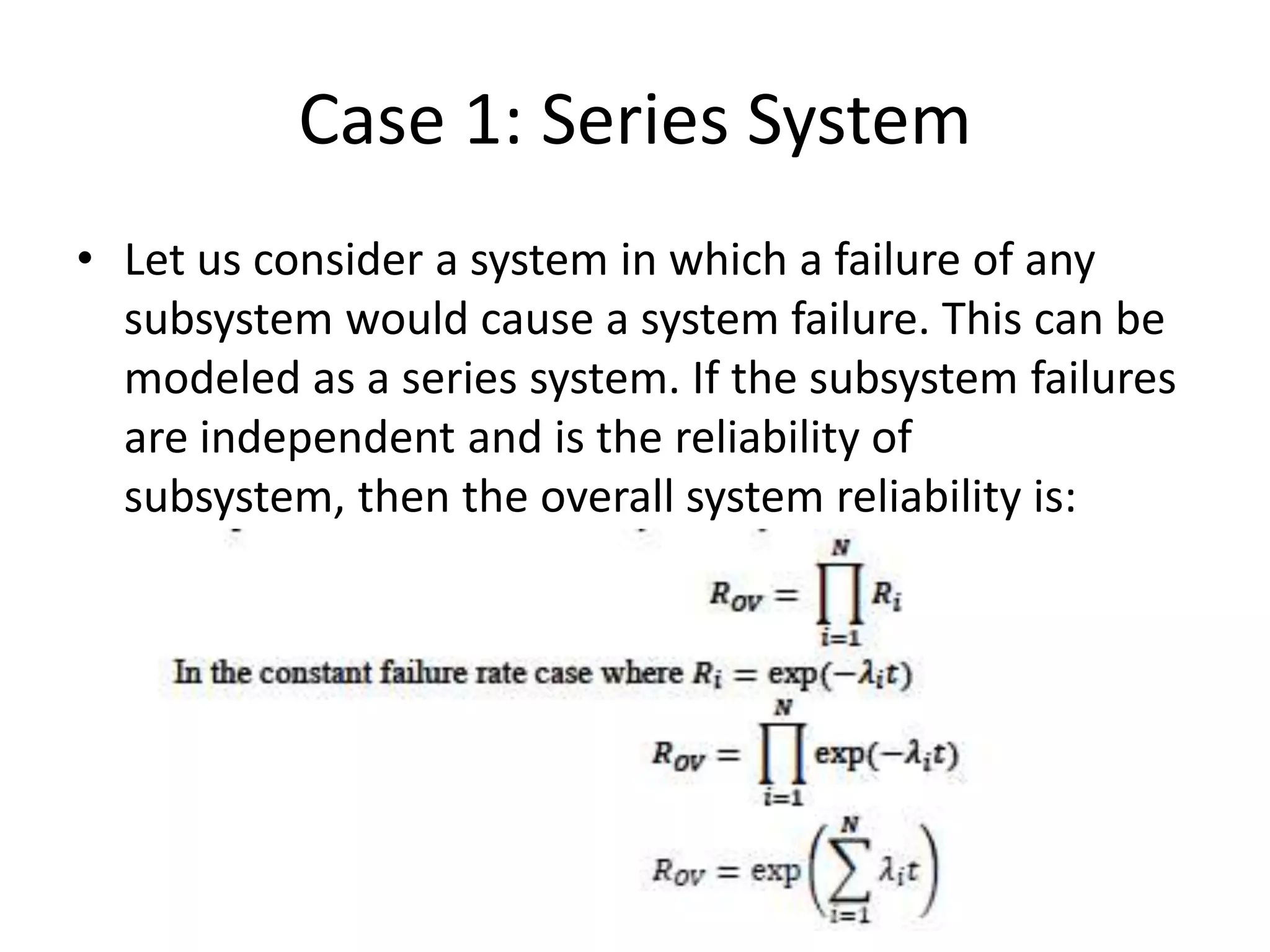 Case 1: Series System
• Let us consider a system in which a failure of any
subsystem would cause a system failure. This can be
modeled as a series system. If the subsystem failures
are independent and is the reliability of
subsystem, then the overall system reliability is:

 