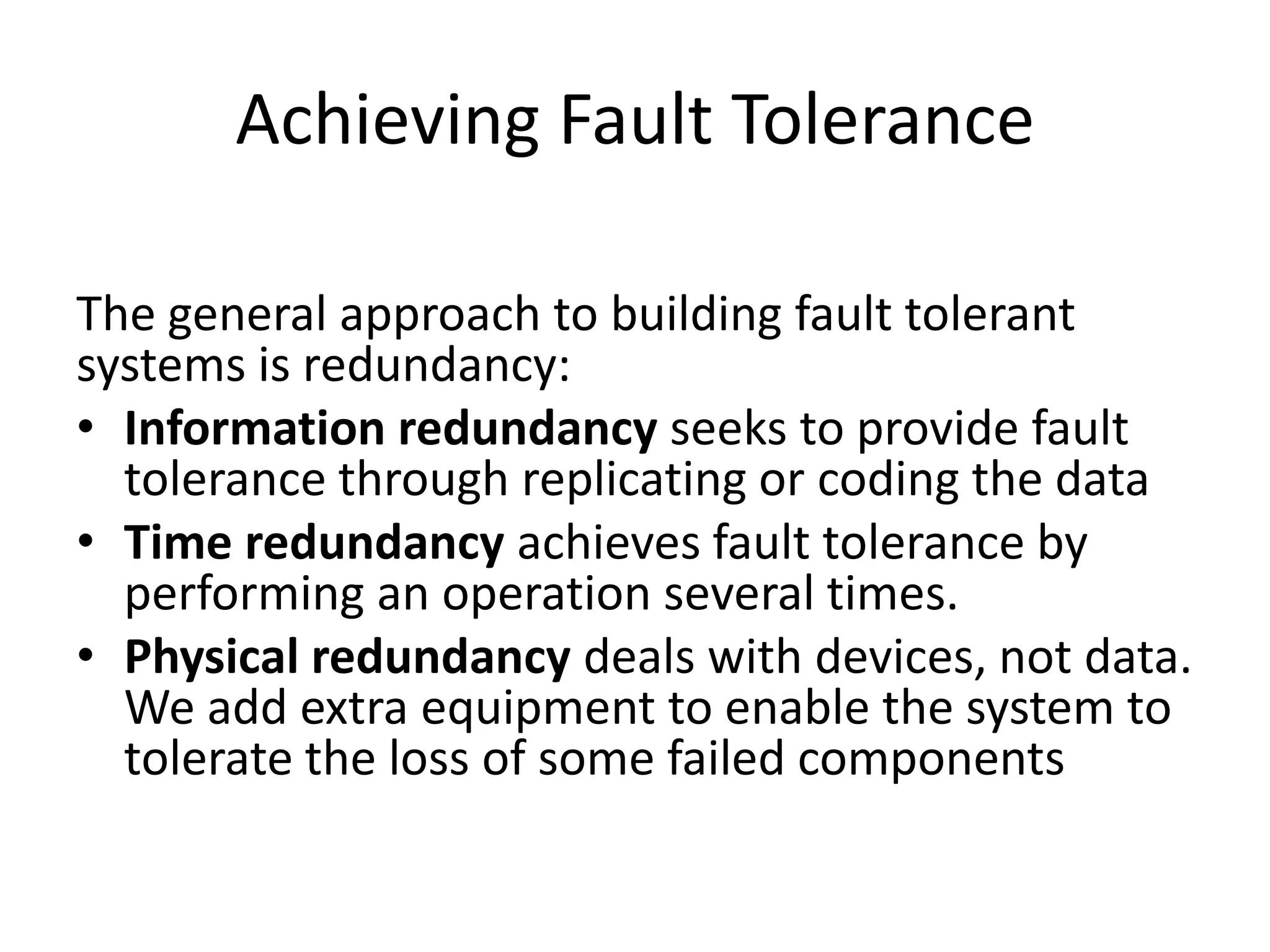 Achieving Fault Tolerance
The general approach to building fault tolerant
systems is redundancy:
• Information redundancy seeks to provide fault
tolerance through replicating or coding the data
• Time redundancy achieves fault tolerance by
performing an operation several times.
• Physical redundancy deals with devices, not data.
We add extra equipment to enable the system to
tolerate the loss of some failed components

 