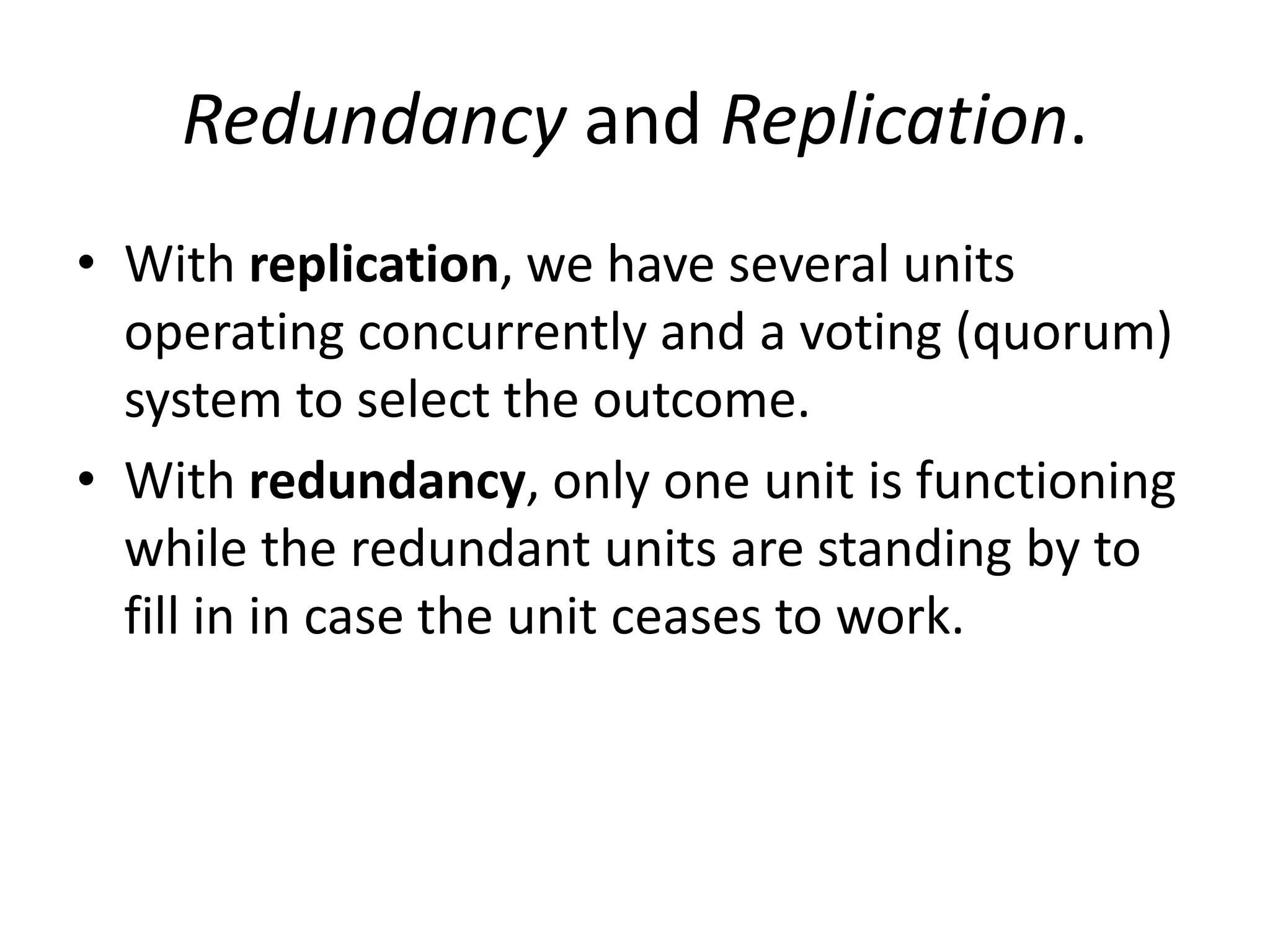 Redundancy and Replication.
• With replication, we have several units
operating concurrently and a voting (quorum)
system to select the outcome.
• With redundancy, only one unit is functioning
while the redundant units are standing by to
fill in in case the unit ceases to work.

 